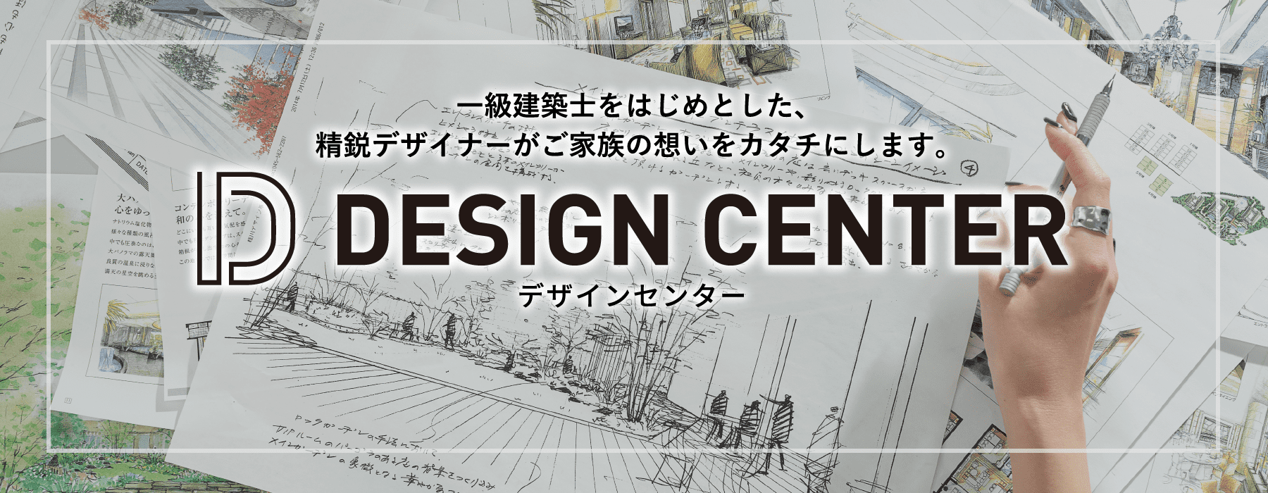一級建築士をはじめとした、精鋭デザイナーがご家族の想いをカタチに「DESIGN CENTER（デザインセンター）」