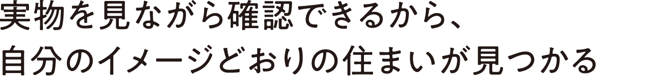 実物を見ながら確認できるから、自分のイメージどおりの住まいが見つかる