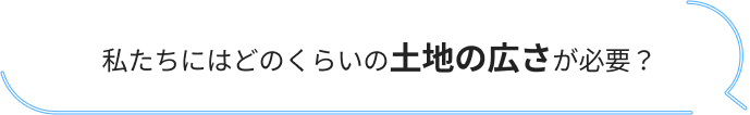 私たちにはどのくらいの土地の広さが必要？