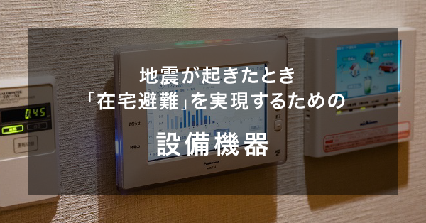 地震が起きたとき「在宅避難」を実現するための設備機器