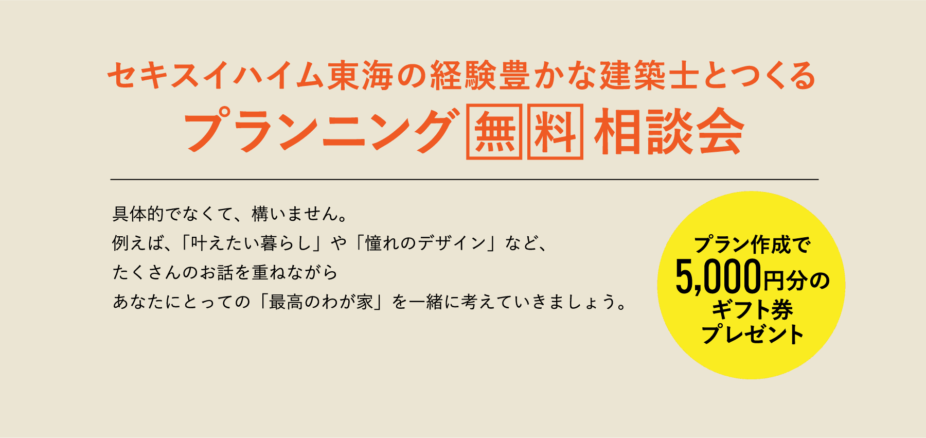 具体的でなくて、構いません。例えば、「叶えたい暮らし」や「憧れのデザイン」など、たくさんのお話を重ねながらあなたにとっての「最高のわが家」を一緒に考えていきましょう。