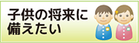 子供の将来に備えたい