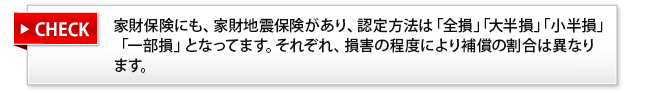 家財保険にも、家財地震保険があり、認定方法は「全損」「大半損」「小半損」「一部損」となってます。それぞれ、損害の程度により補償の割合は異なります。