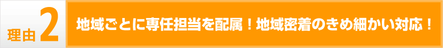 地域ごとに専任担当を配属!地域密着のきめ細かい対応!