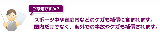 スポーツ中や家庭内などのケガも保障に含まれます。国内だけでなく、海外での事故やケガも保障されます。