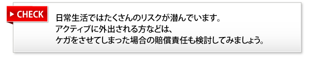 日常生活ではたくさんのリスクが潜んでいます。アクティブに外出される方などは、ケガをさせてしまった場合の賠償責任も検討してみましょう。