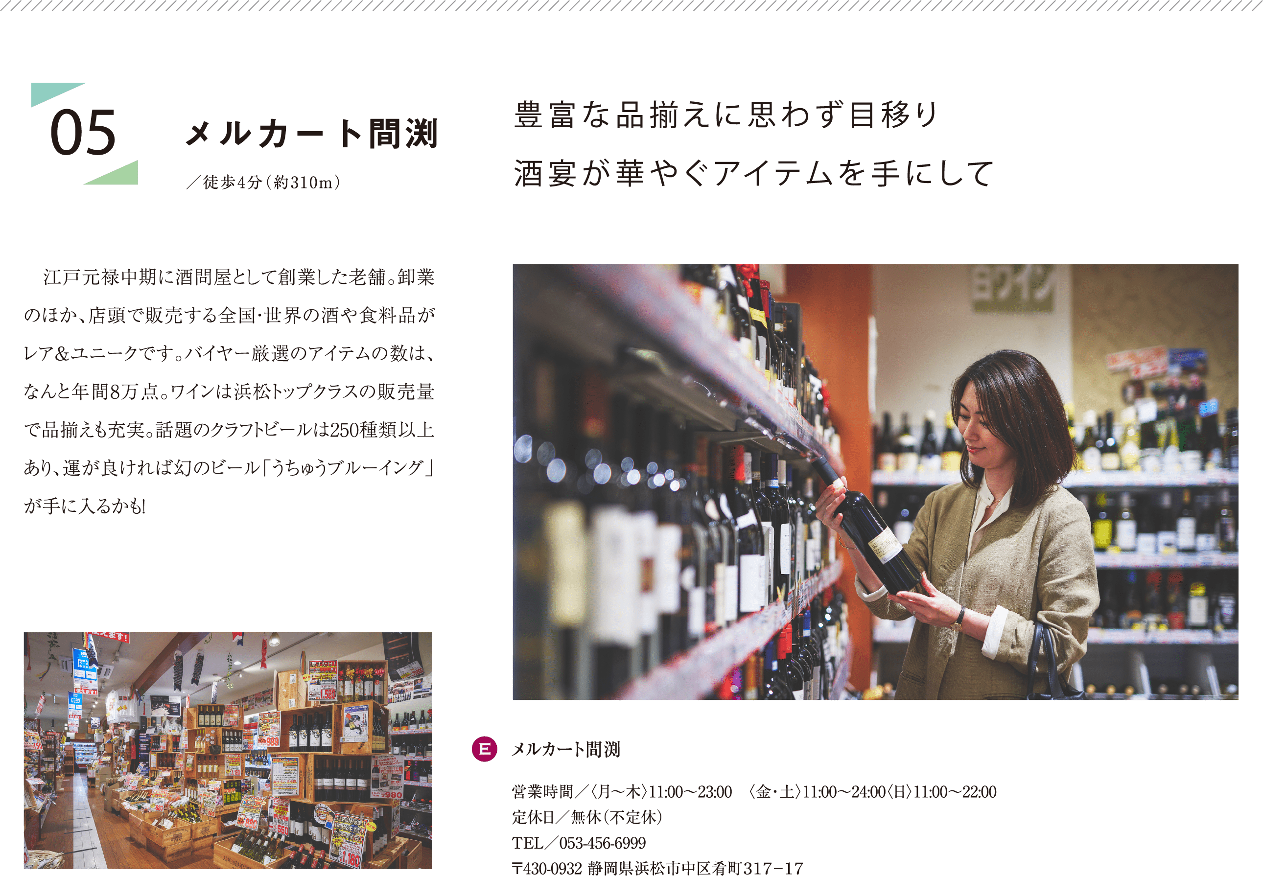 豊富な品揃えに思わず目移り酒宴が華やぐアイテムを手にして 江戸元禄中期に酒問屋として創業した老舗。卸業のほか、店頭で販売する全国・世界の酒や食料品がレア＆ユニークです。バイヤー厳選のアイテムの数は、なんと年間8万点。ワインは浜松トップクラスの販売量で品揃えも充実。話題のクラフトビールは250種類以上あり、運が良ければ幻のビール「うちゅうブルーイング」が手に入るかも！ E:メルカート間渕 営業時間／〈月〜木〉11:00〜23:00 〈金・土〉11:00～24:00〈日〉11:00〜22:00 定休日／無休（不定休） TEL／053-456-6999 〒430-0932 静岡県浜松市中区肴町３１７−１７