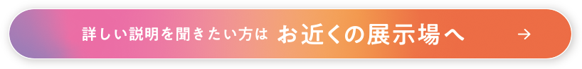 詳しい説明を聞きたい方はお近くの展示場へ