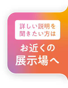 詳しい説明を聞きたい方はこちらの展示場へ